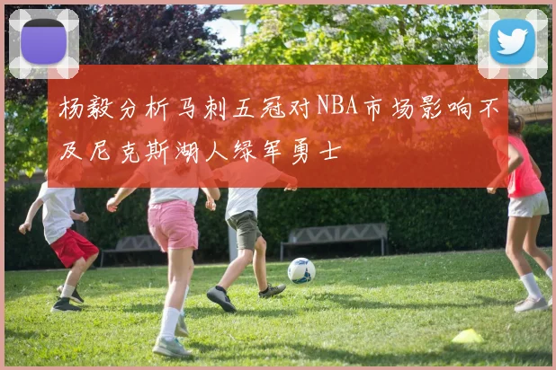 杨毅分析马刺五冠对NBA市场影响不及尼克斯湖人绿军勇士