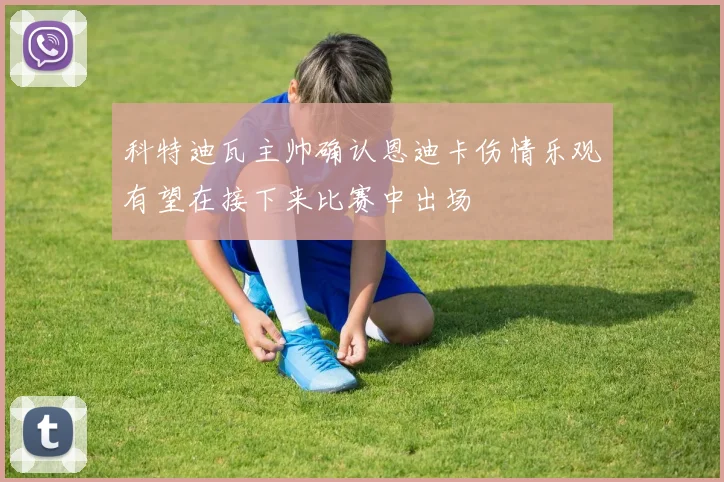 科特迪瓦主帅确认恩迪卡伤情乐观有望在接下来比赛中出场