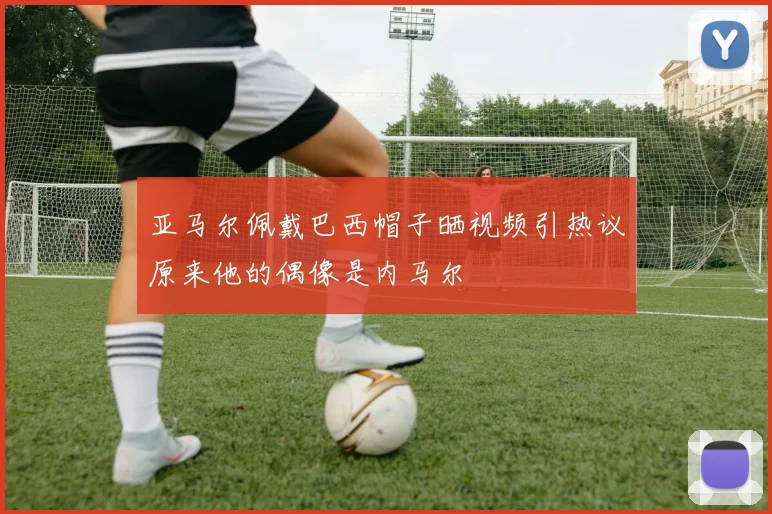 亚马尔佩戴巴西帽子晒视频引热议原来他的偶像是内马尔
