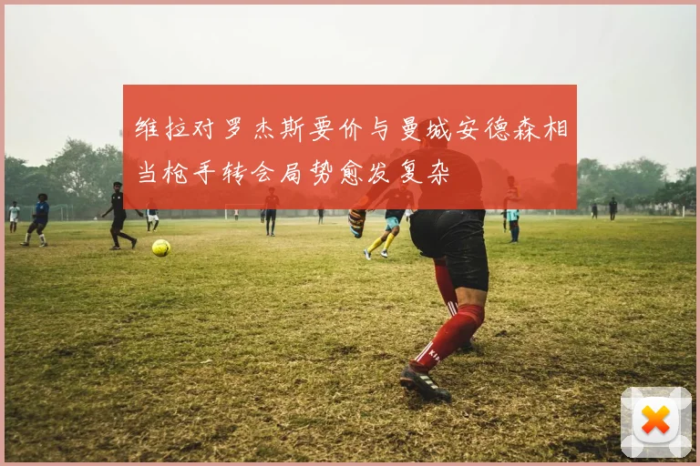 维拉对罗杰斯要价与曼城安德森相当枪手转会局势愈发复杂
