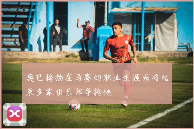 奥巴梅扬在马赛的职业生涯或将结束多家俱乐部争抢他
