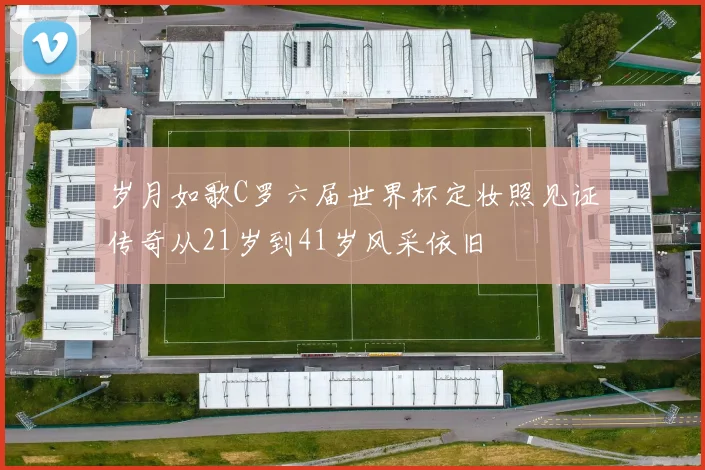 岁月如歌C罗六届世界杯定妆照见证传奇从21岁到41岁风采依旧