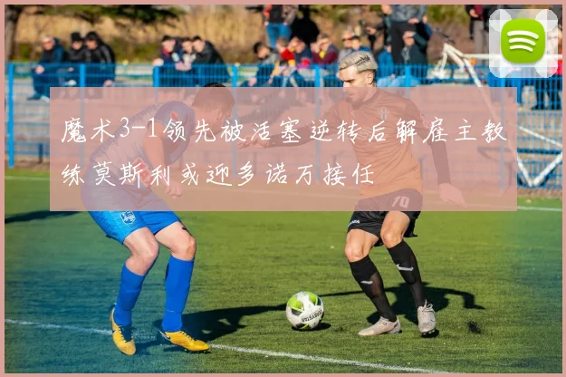 魔术3-1领先被活塞逆转后解雇主教练莫斯利或迎多诺万接任