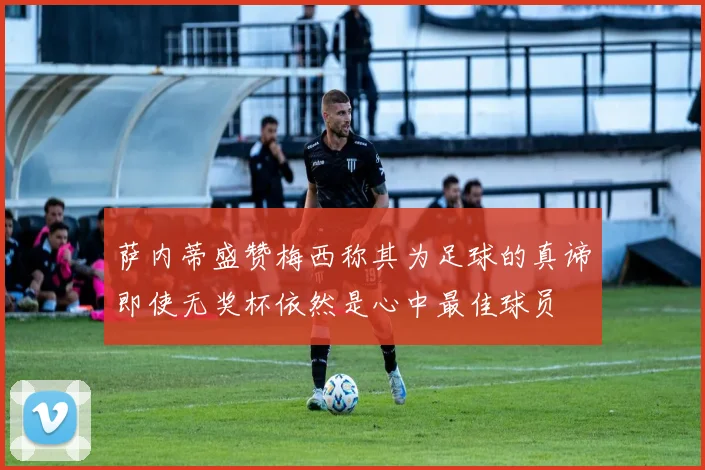 萨内蒂盛赞梅西称其为足球的真谛即使无奖杯依然是心中最佳球员