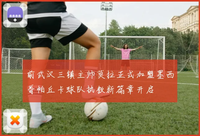 前武汉三镇主帅莫拉正式加盟墨西哥帕丘卡球队执教新篇章开启