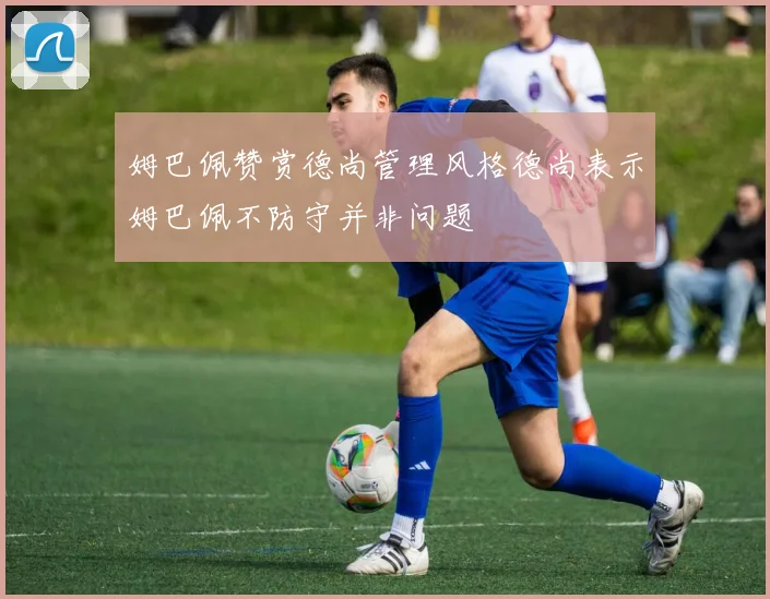 姆巴佩赞赏德尚管理风格德尚表示姆巴佩不防守并非问题