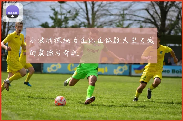 小波特探秘马丘比丘体验天空之城的震撼与奇迹
